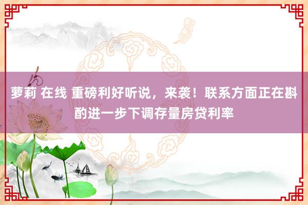 萝莉 在线 重磅利好听说，来袭！联系方面正在斟酌进一步下调存量房贷利率