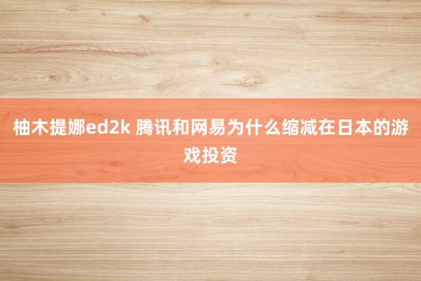 柚木提娜ed2k 腾讯和网易为什么缩减在日本的游戏投资