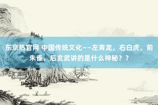 东京热官网 中国传统文化——左青龙，右白虎，前朱雀，后玄武讲的是什么神秘？？