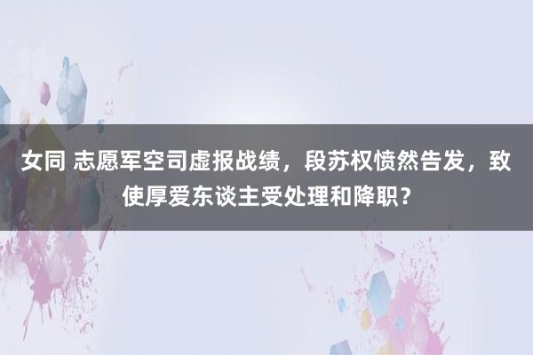 女同 志愿军空司虚报战绩，段苏权愤然告发，致使厚爱东谈主受处理和降职？