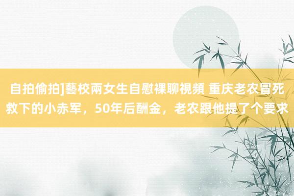 自拍偷拍]藝校兩女生自慰裸聊視頻 重庆老农冒死救下的小赤军，50年后酬金，老农跟他提了个要求