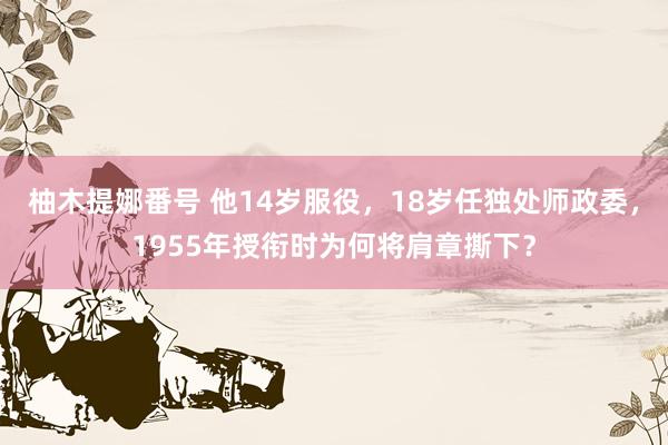 柚木提娜番号 他14岁服役，18岁任独处师政委，1955年授衔时为何将肩章撕下？