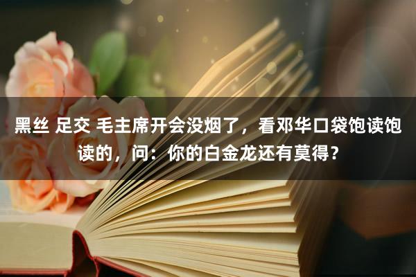 黑丝 足交 毛主席开会没烟了，看邓华口袋饱读饱读的，问：你的白金龙还有莫得？