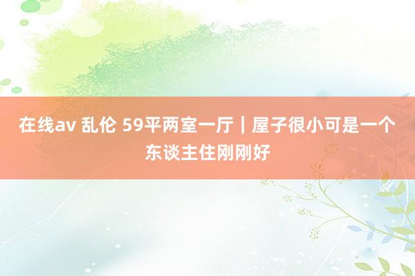 在线av 乱伦 59平两室一厅｜屋子很小可是一个东谈主住刚刚好