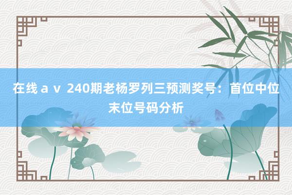 在线ａｖ 240期老杨罗列三预测奖号：首位中位末位号码分析