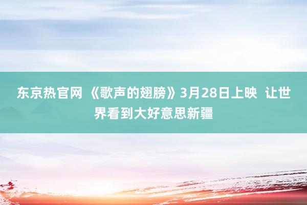 东京热官网 《歌声的翅膀》3月28日上映  让世界看到大好意思新疆