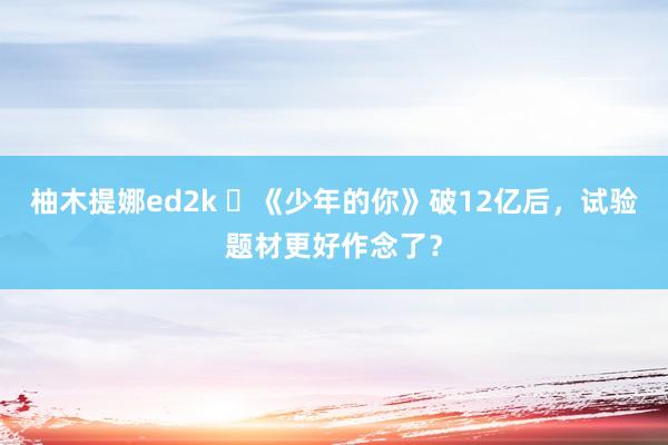 柚木提娜ed2k ​《少年的你》破12亿后，试验题材更好作念了？