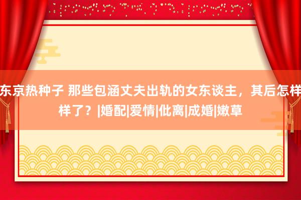 东京热种子 那些包涵丈夫出轨的女东谈主，其后怎样样了？|婚配|爱情|仳离|成婚|嫩草