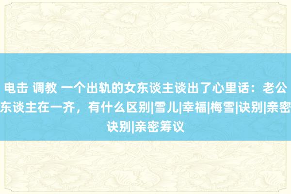 电击 调教 一个出轨的女东谈主谈出了心里话：老公和情东谈主在一齐，有什么区别|雪儿|幸福|梅雪|诀别|亲密筹议