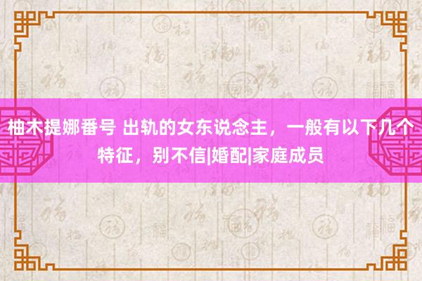 柚木提娜番号 出轨的女东说念主，一般有以下几个特征，别不信|婚配|家庭成员