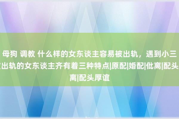 母狗 调教 什么样的女东谈主容易被出轨，遇到小三？被出轨的女东谈主齐有着三种特点|原配|婚配|仳离|配头厚谊