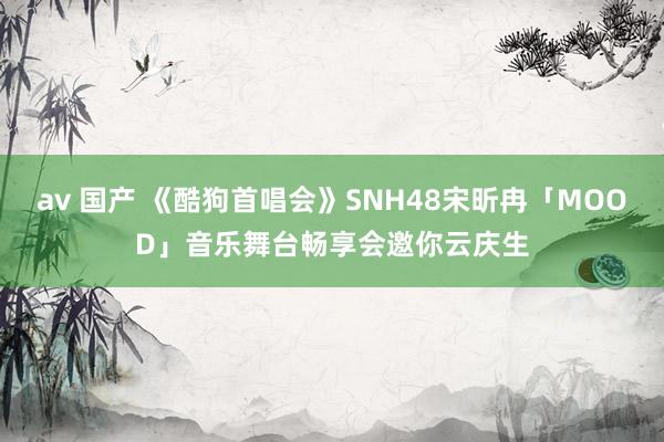 av 国产 《酷狗首唱会》SNH48宋昕冉「MOOD」音乐舞台畅享会邀你云庆生