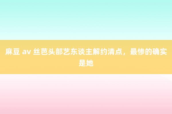 麻豆 av 丝芭头部艺东谈主解约清点，最惨的确实是她