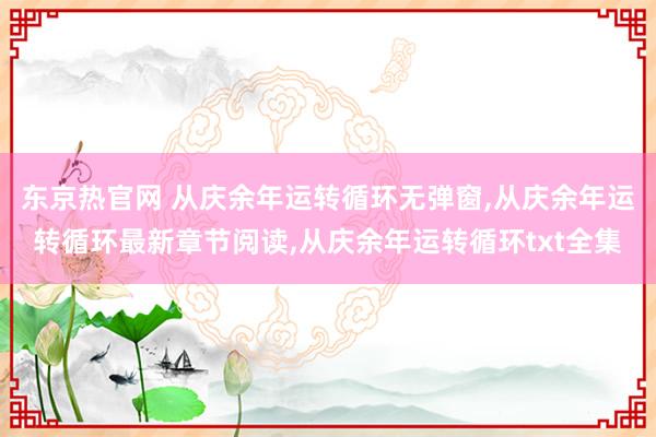 东京热官网 从庆余年运转循环无弹窗，从庆余年运转循环最新章节阅读，从庆余年运转循环txt全集