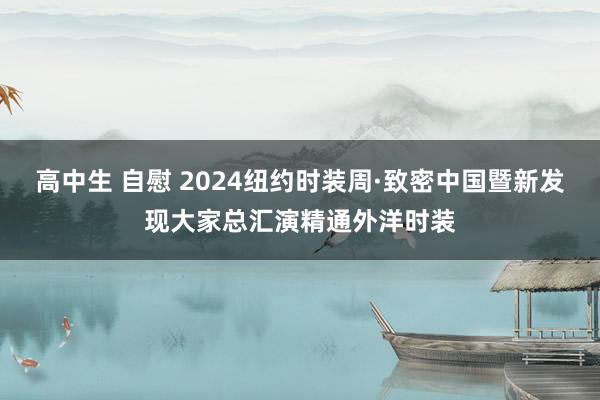 高中生 自慰 2024纽约时装周·致密中国暨新发现大家总汇演精通外洋时装