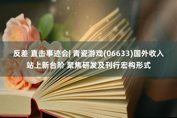 反差 直击事迹会| 青瓷游戏(06633)国外收入站上新台阶 聚焦研发及刊行宏构形式