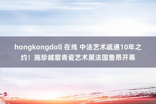 hongkongdoll 在线 中法艺术疏通10年之约！施珍越窑青瓷艺术展法国鲁昂开幕