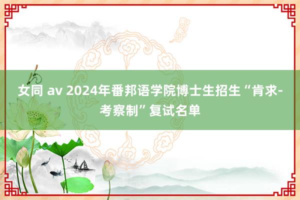 女同 av 2024年番邦语学院博士生招生“肯求-考察制”复试名单