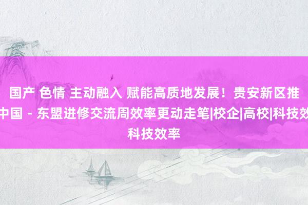 国产 色情 主动融入 赋能高质地发展！贵安新区推动中国－东盟进修交流周效率更动走笔|校企|高校|科技效率