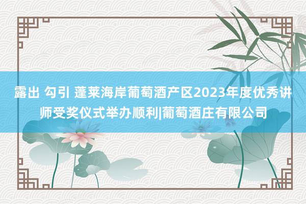 露出 勾引 蓬莱海岸葡萄酒产区2023年度优秀讲师受奖仪式举办顺利|葡萄酒庄有限公司