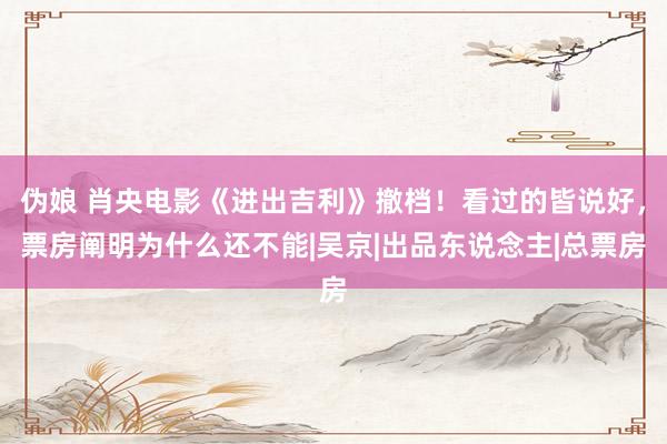 伪娘 肖央电影《进出吉利》撤档！看过的皆说好，票房阐明为什么还不能|吴京|出品东说念主|总票房