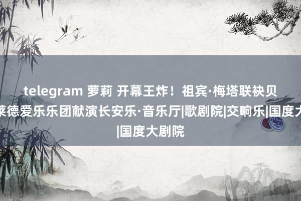 telegram 萝莉 开幕王炸！祖宾·梅塔联袂贝尔格莱德爱乐乐团献演长安乐·音乐厅|歌剧院|交响乐|国度大剧院