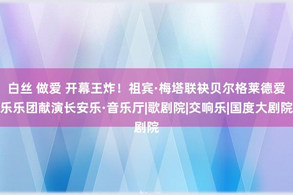 白丝 做爱 开幕王炸！祖宾·梅塔联袂贝尔格莱德爱乐乐团献演长安乐·音乐厅|歌剧院|交响乐|国度大剧院