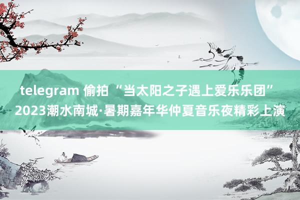 telegram 偷拍 “当太阳之子遇上爱乐乐团” 2023潮水南城·暑期嘉年华仲夏音乐夜精彩上演