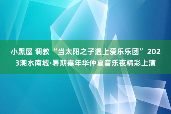 小黑屋 调教 “当太阳之子遇上爱乐乐团” 2023潮水南城·暑期嘉年华仲夏音乐夜精彩上演