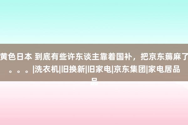 黄色日本 到底有些许东谈主靠着国补，把京东薅麻了。。。|洗衣机|旧换新|旧家电|京东集团|家电居品