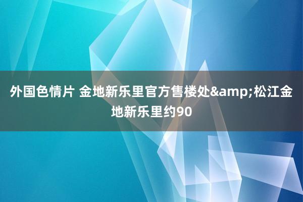 外国色情片 金地新乐里官方售楼处&松江金地新乐里约90