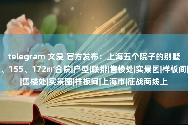 telegram 文爱 官方发布：上海五个院子的别墅二期运转认购：98、155、172㎡合院|户型|联排|售楼处|实景图|样板间|上海市|征战商线上