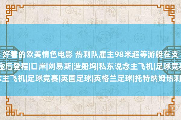 好看的欧美情色电影 热刺队雇主98米超等游艇在支付500万好意思元罚金后登程|口岸|刘易斯|造船坞|私东说念主飞机|足球竞赛|英国足球|英格兰足球|托特纳姆热刺足球俱乐部