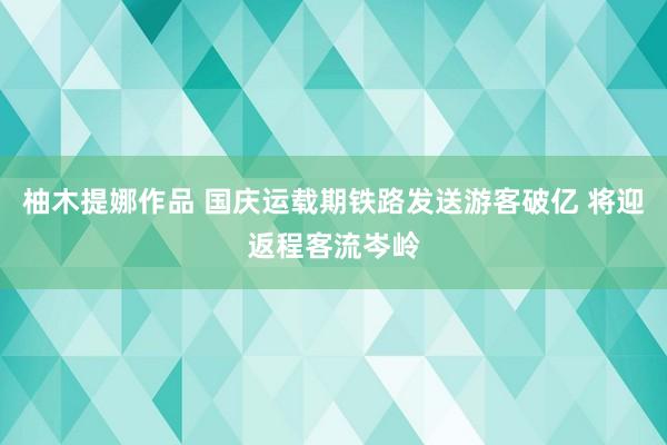 柚木提娜作品 国庆运载期铁路发送游客破亿 将迎返程客流岑岭