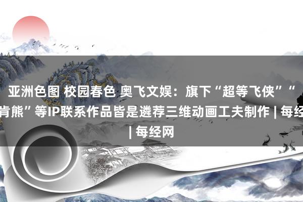 亚洲色图 校园春色 奥飞文娱：旗下“超等飞侠”“贝肯熊”等IP联系作品皆是遴荐三维动画工夫制作 | 每经网