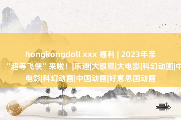 hongkongdoll xxx 福利 | 2023年亲子动画电影评分第一！“超等飞侠”来啦！|乐迪|大银幕|大电影|科幻动画|中国动画|好意思国动画