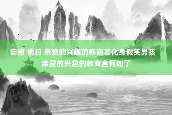 自慰 偷拍 亲爱的兴趣的韩商言化身假笑男孩   亲爱的兴趣的韩商言何如了