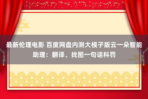 最新伦理电影 百度网盘内测大模子版云一朵智能助理：翻译、找图一句话科罚