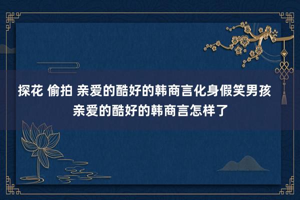 探花 偷拍 亲爱的酷好的韩商言化身假笑男孩   亲爱的酷好的韩商言怎样了