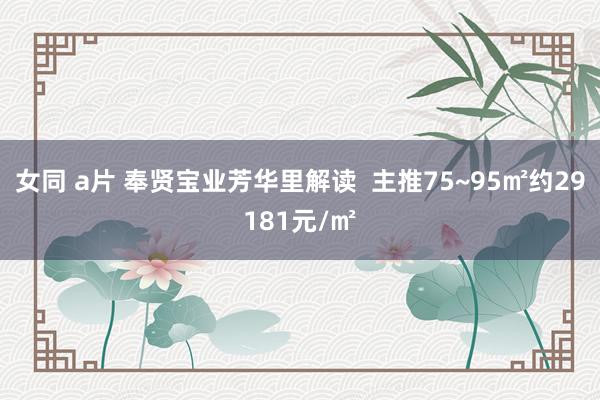 女同 a片 奉贤宝业芳华里解读  主推75~95㎡约29181元/㎡