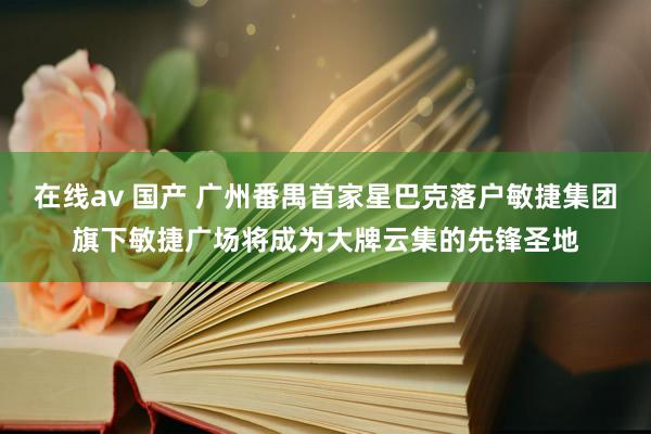 在线av 国产 广州番禺首家星巴克落户敏捷集团旗下敏捷广场将成为大牌云集的先锋圣地