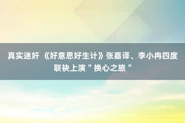 真实迷奸 《好意思好生计》张嘉译、李小冉四度联袂上演＂换心之旅＂