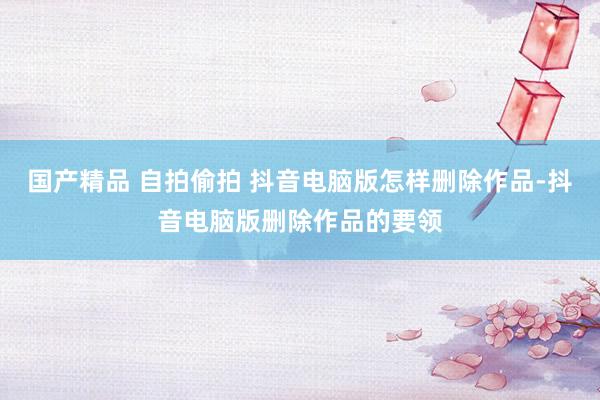 国产精品 自拍偷拍 抖音电脑版怎样删除作品-抖音电脑版删除作品的要领