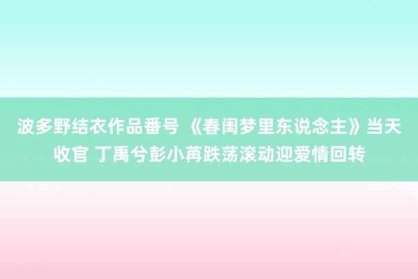 波多野结衣作品番号 《春闺梦里东说念主》当天收官 丁禹兮彭小苒跌荡滚动迎爱情回转