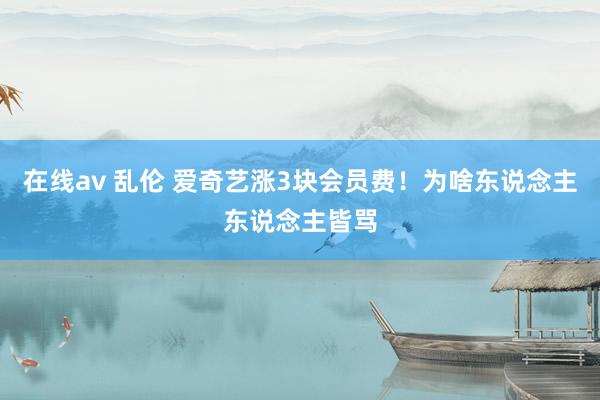 在线av 乱伦 爱奇艺涨3块会员费！为啥东说念主东说念主皆骂