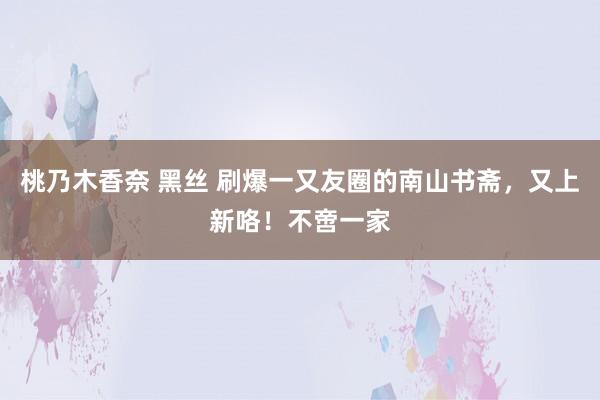 桃乃木香奈 黑丝 刷爆一又友圈的南山书斋，又上新咯！不啻一家