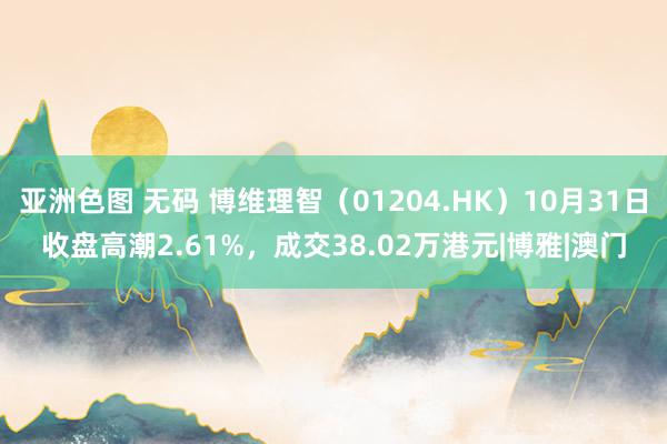 亚洲色图 无码 博维理智（01204.HK）10月31日收盘高潮2.61%，成交38.02万港元|博雅|澳门