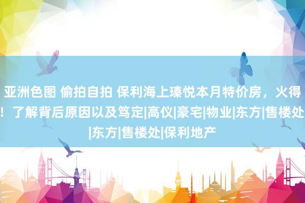 亚洲色图 偷拍自拍 保利海上瑧悦本月特价房，火得一塌浑沌！了解背后原因以及笃定|高仪|豪宅|物业|东方|售楼处|保利地产