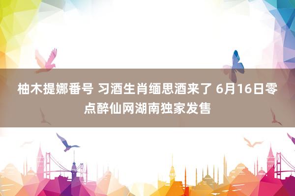 柚木提娜番号 习酒生肖缅思酒来了 6月16日零点醉仙网湖南独家发售