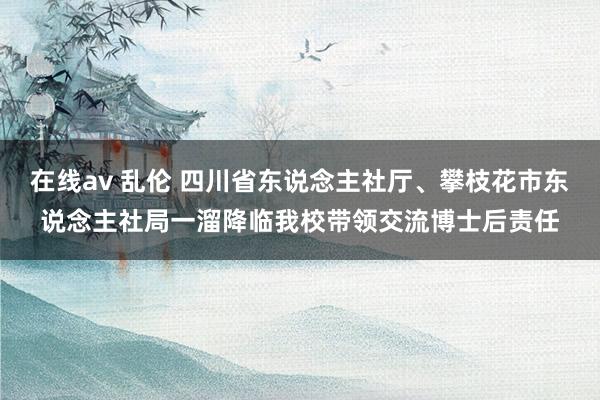 在线av 乱伦 四川省东说念主社厅、攀枝花市东说念主社局一溜降临我校带领交流博士后责任